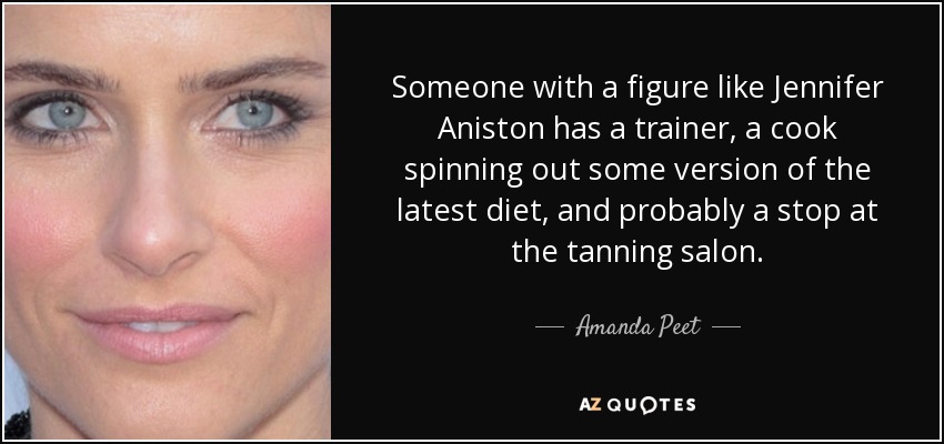 Someone with a figure like Jennifer Aniston has a trainer, a cook spinning out some version of the latest diet, and probably a stop at the tanning salon. - Amanda Peet