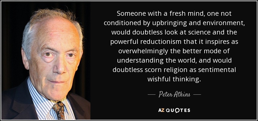 Someone with a fresh mind, one not conditioned by upbringing and environment, would doubtless look at science and the powerful reductionism that it inspires as overwhelmingly the better mode of understanding the world, and would doubtless scorn religion as sentimental wishful thinking. - Peter Atkins