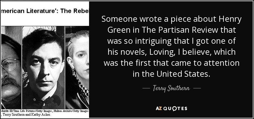 Someone wrote a piece about Henry Green in The Partisan Review that was so intriguing that I got one of his novels, Loving, I believe, which was the first that came to attention in the United States. - Terry Southern