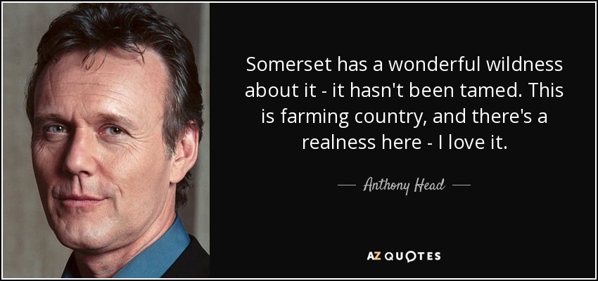 Somerset has a wonderful wildness about it - it hasn't been tamed. This is farming country, and there's a realness here - I love it. - Anthony Head