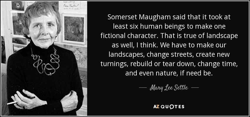Somerset Maugham said that it took at least six human beings to make one fictional character. That is true of landscape as well, I think. We have to make our landscapes, change streets, create new turnings, rebuild or tear down, change time, and even nature, if need be. - Mary Lee Settle
