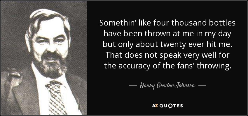 Somethin' like four thousand bottles have been thrown at me in my day but only about twenty ever hit me. That does not speak very well for the accuracy of the fans' throwing. - Harry Gordon Johnson