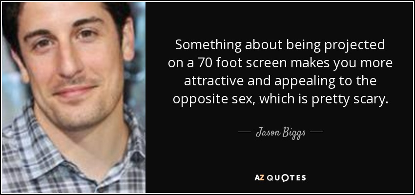 Something about being projected on a 70 foot screen makes you more attractive and appealing to the opposite sex, which is pretty scary. - Jason Biggs