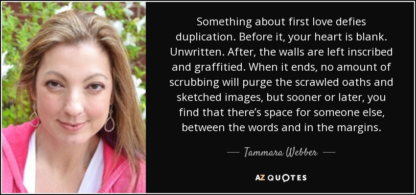 Something about first love defies duplication. Before it, your heart is blank. Unwritten. After, the walls are left inscribed and graffitied. When it ends, no amount of scrubbing will purge the scrawled oaths and sketched images, but sooner or later, you find that there’s space for someone else, between the words and in the margins. - Tammara Webber