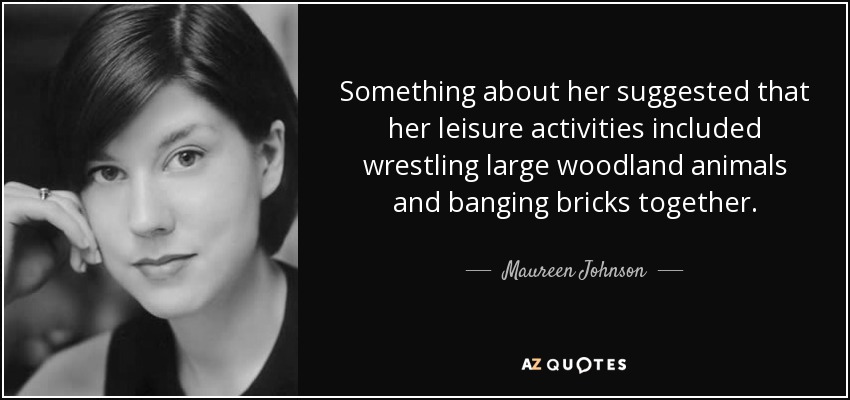 Something about her suggested that her leisure activities included wrestling large woodland animals and banging bricks together. - Maureen Johnson