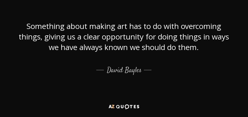 Something about making art has to do with overcoming things, giving us a clear opportunity for doing things in ways we have always known we should do them. - David Bayles