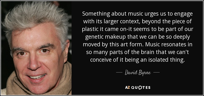 Something about music urges us to engage with its larger context, beyond the piece of plastic it came on-it seems to be part of our genetic makeup that we can be so deeply moved by this art form. Music resonates in so many parts of the brain that we can't conceive of it being an isolated thing. - David Byrne
