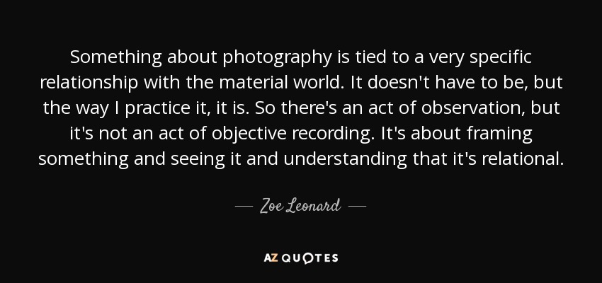 Something about photography is tied to a very specific relationship with the material world. It doesn't have to be, but the way I practice it, it is. So there's an act of observation, but it's not an act of objective recording. It's about framing something and seeing it and understanding that it's relational. - Zoe Leonard