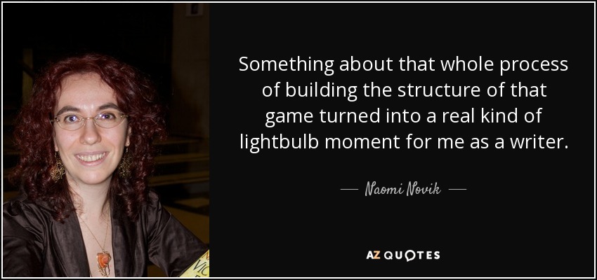 Something about that whole process of building the structure of that game turned into a real kind of lightbulb moment for me as a writer. - Naomi Novik