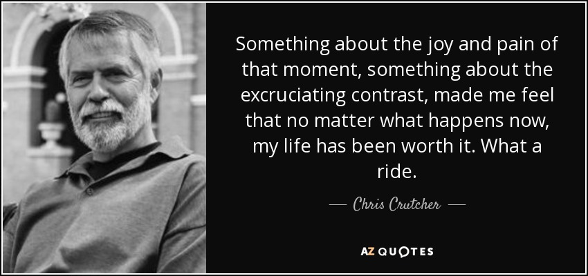 Something about the joy and pain of that moment, something about the excruciating contrast, made me feel that no matter what happens now, my life has been worth it. What a ride. - Chris Crutcher