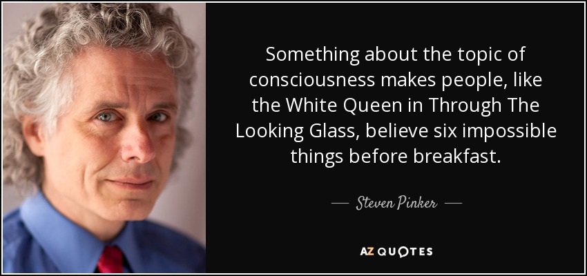 Something about the topic of consciousness makes people, like the White Queen in Through The Looking Glass, believe six impossible things before breakfast. - Steven Pinker