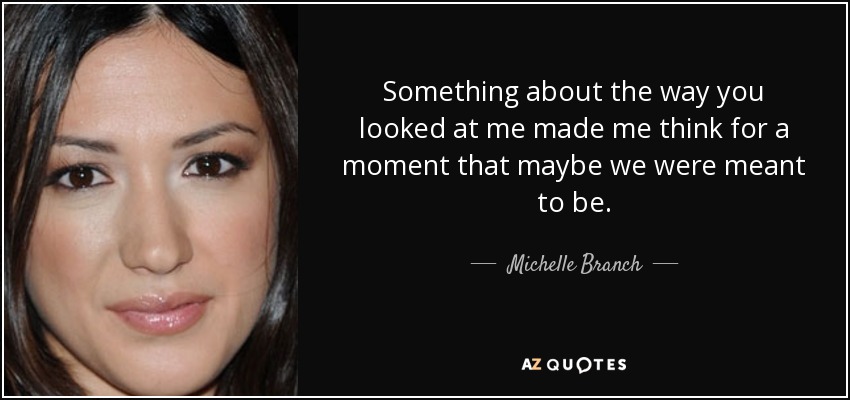 Something about the way you looked at me made me think for a moment that maybe we were meant to be . - Michelle Branch