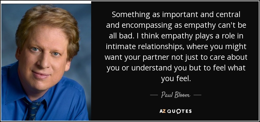 Something as important and central and encompassing as empathy can't be all bad. I think empathy plays a role in intimate relationships, where you might want your partner not just to care about you or understand you but to feel what you feel. - Paul Bloom