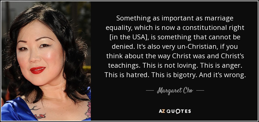 Something as important as marriage equality, which is now a constitutional right [in the USA], is something that cannot be denied. It's also very un-Christian, if you think about the way Christ was and Christ's teachings. This is not loving. This is anger. This is hatred. This is bigotry. And it's wrong. - Margaret Cho