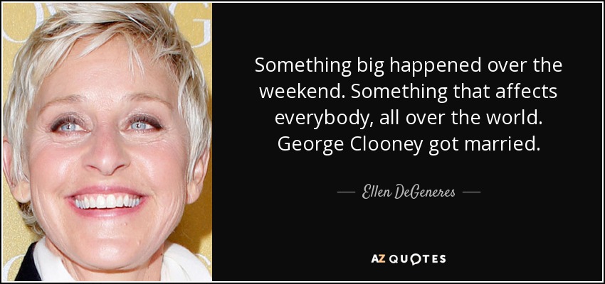 Something big happened over the weekend. Something that affects everybody, all over the world. George Clooney got married. - Ellen DeGeneres