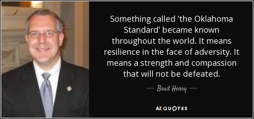 Something called 'the Oklahoma Standard' became known throughout the world. It means resilience in the face of adversity. It means a strength and compassion that will not be defeated. - Brad Henry