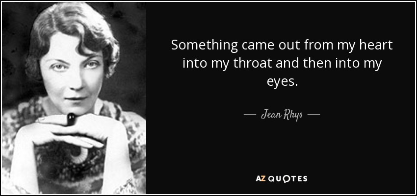 Something came out from my heart into my throat and then into my eyes. - Jean Rhys