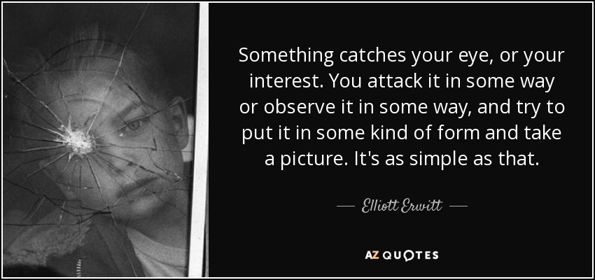 Something catches your eye, or your interest. You attack it in some way or observe it in some way, and try to put it in some kind of form and take a picture. It's as simple as that. - Elliott Erwitt