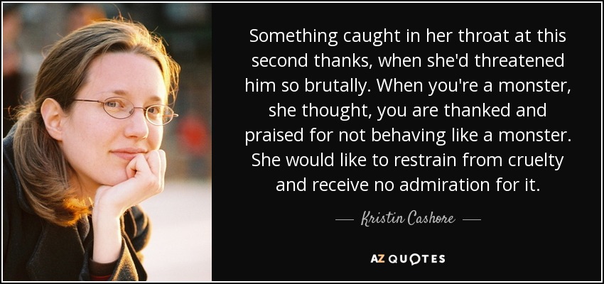 Something caught in her throat at this second thanks, when she'd threatened him so brutally. When you're a monster, she thought, you are thanked and praised for not behaving like a monster. She would like to restrain from cruelty and receive no admiration for it. - Kristin Cashore