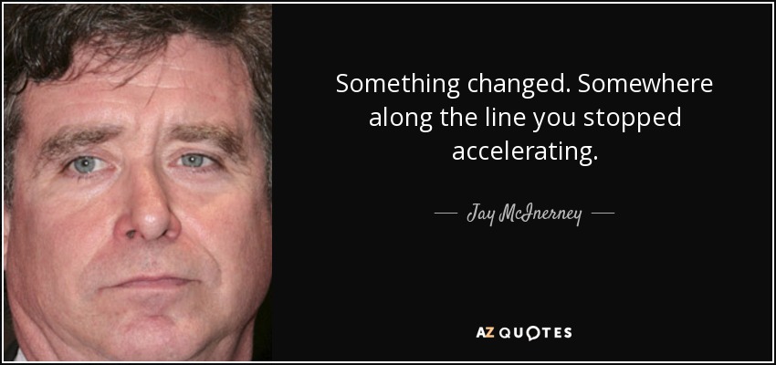 Something changed. Somewhere along the line you stopped accelerating. - Jay McInerney