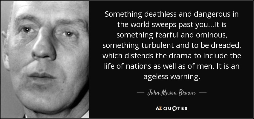 Something deathless and dangerous in the world sweeps past you...It is something fearful and ominous, something turbulent and to be dreaded, which distends the drama to include the life of nations as well as of men. It is an ageless warning. - John Mason Brown