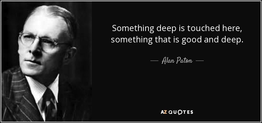 Something deep is touched here, something that is good and deep. - Alan Paton