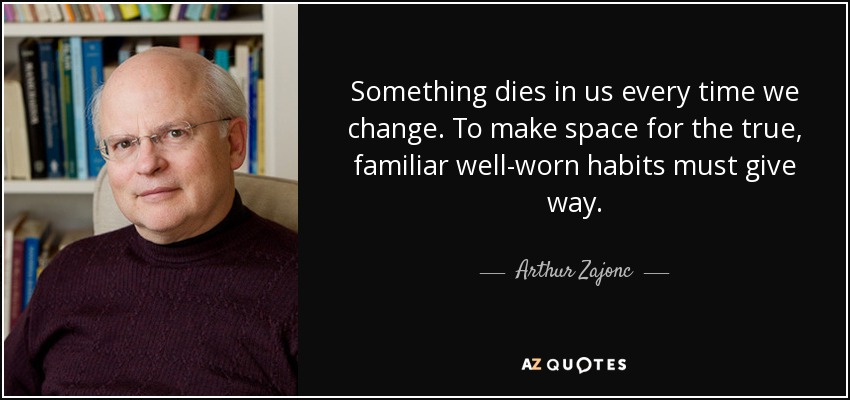 Something dies in us every time we change. To make space for the true, familiar well-worn habits must give way. - Arthur Zajonc