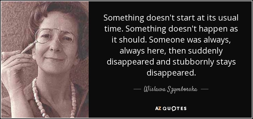 Something doesn't start at its usual time. Something doesn't happen as it should. Someone was always, always here, then suddenly disappeared and stubbornly stays disappeared. - Wislawa Szymborska