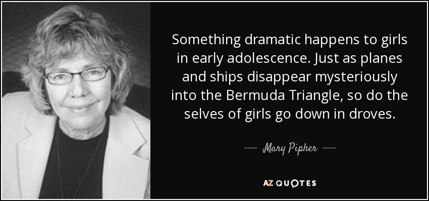Something dramatic happens to girls in early adolescence. Just as planes and ships disappear mysteriously into the Bermuda Triangle, so do the selves of girls go down in droves. - Mary Pipher