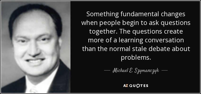 Something fundamental changes when people begin to ask questions together. The questions create more of a learning conversation than the normal stale debate about problems. - Michael E. Szymanczyk