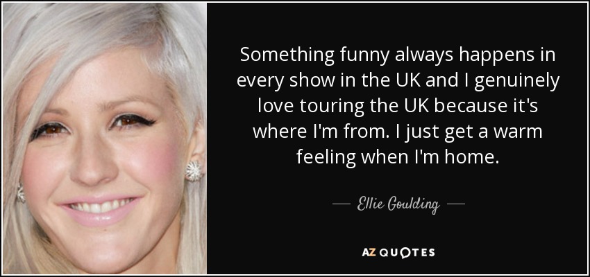 Something funny always happens in every show in the UK and I genuinely love touring the UK because it's where I'm from. I just get a warm feeling when I'm home. - Ellie Goulding