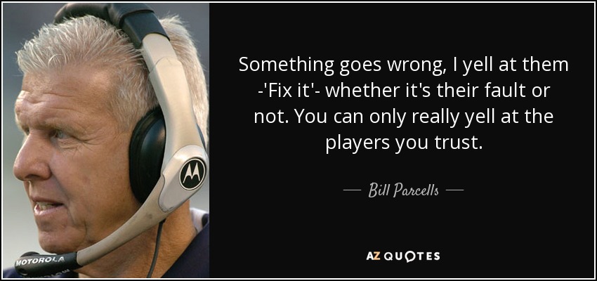 Something goes wrong, I yell at them -'Fix it'- whether it's their fault or not. You can only really yell at the players you trust. - Bill Parcells