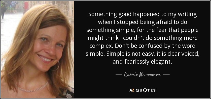 Something good happened to my writing when I stopped being afraid to do something simple, for the fear that people might think I couldn't do something more complex. Don't be confused by the word simple. Simple is not easy, it is clear voiced, and fearlessly elegant. - Carrie Newcomer