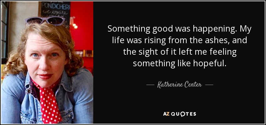 Something good was happening. My life was rising from the ashes, and the sight of it left me feeling something like hopeful. - Katherine Center