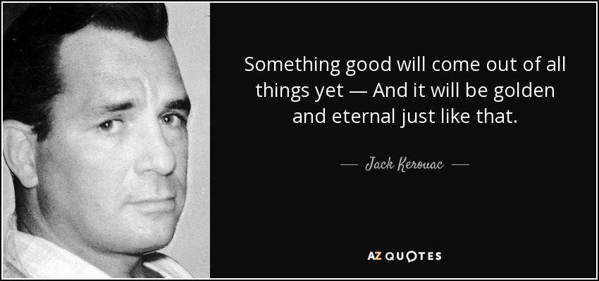 Something good will come out of all things yet — And it will be golden and eternal just like that. - Jack Kerouac