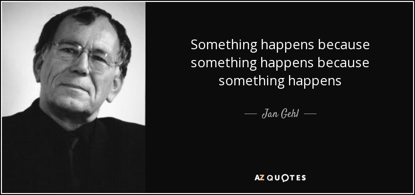 Something happens because something happens because something happens - Jan Gehl