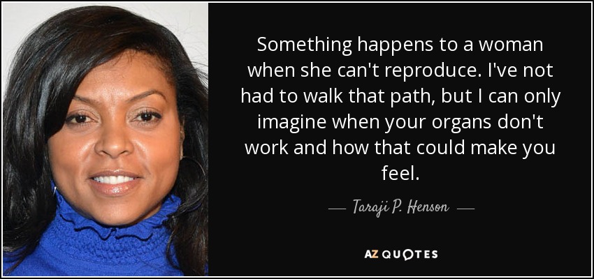 Something happens to a woman when she can't reproduce. I've not had to walk that path, but I can only imagine when your organs don't work and how that could make you feel. - Taraji P. Henson