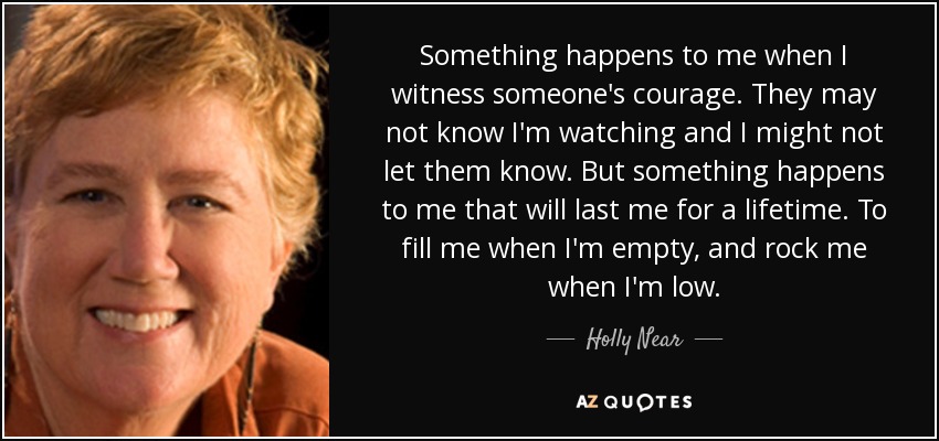 Something happens to me when I witness someone's courage. They may not know I'm watching and I might not let them know. But something happens to me that will last me for a lifetime. To fill me when I'm empty, and rock me when I'm low. - Holly Near