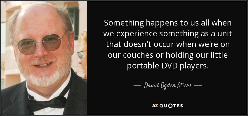 Something happens to us all when we experience something as a unit that doesn't occur when we're on our couches or holding our little portable DVD players. - David Ogden Stiers