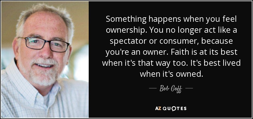 Something happens when you feel ownership. You no longer act like a spectator or consumer, because you're an owner. Faith is at its best when it's that way too. It's best lived when it's owned. - Bob Goff