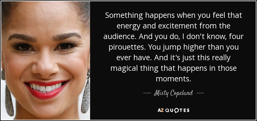 Something happens when you feel that energy and excitement from the audience. And you do, I don't know, four pirouettes. You jump higher than you ever have. And it's just this really magical thing that happens in those moments. - Misty Copeland