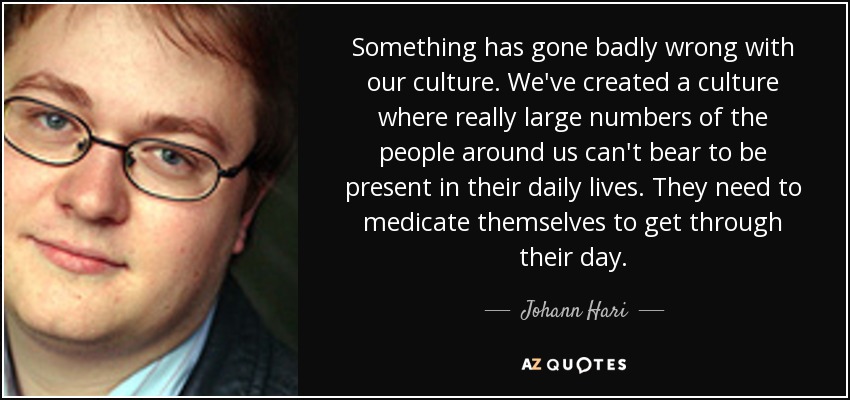 Something has gone badly wrong with our culture. We've created a culture where really large numbers of the people around us can't bear to be present in their daily lives. They need to medicate themselves to get through their day. - Johann Hari