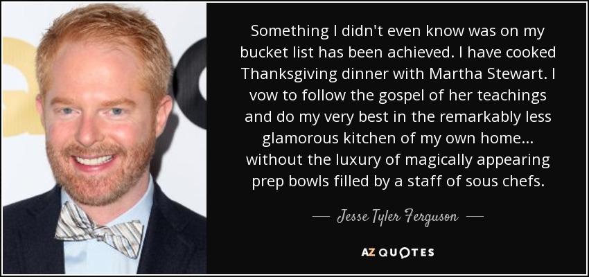 Something I didn't even know was on my bucket list has been achieved. I have cooked Thanksgiving dinner with Martha Stewart. I vow to follow the gospel of her teachings and do my very best in the remarkably less glamorous kitchen of my own home... without the luxury of magically appearing prep bowls filled by a staff of sous chefs. - Jesse Tyler Ferguson