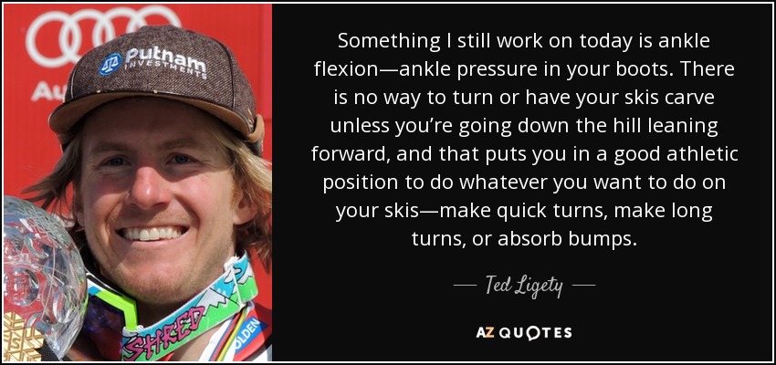 Something I still work on today is ankle flexion—ankle pressure in your boots. There is no way to turn or have your skis carve unless you’re going down the hill leaning forward, and that puts you in a good athletic position to do whatever you want to do on your skis—make quick turns, make long turns, or absorb bumps. - Ted Ligety