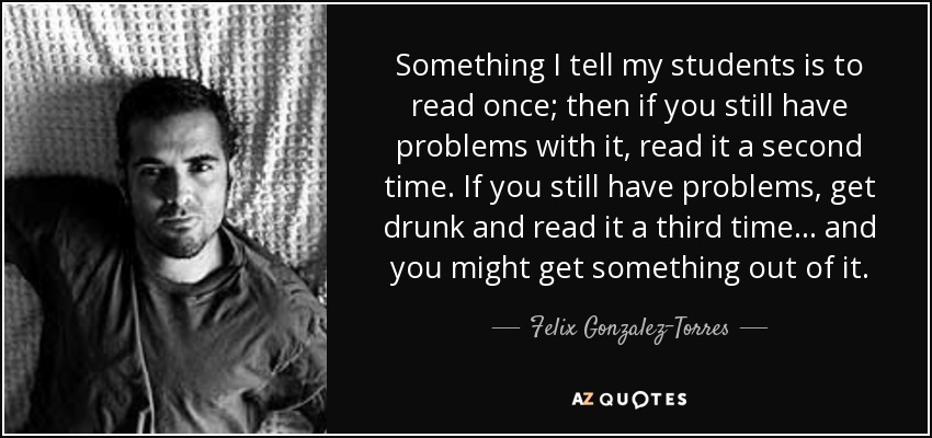 Something I tell my students is to read once; then if you still have problems with it, read it a second time. If you still have problems, get drunk and read it a third time... and you might get something out of it. - Felix Gonzalez-Torres