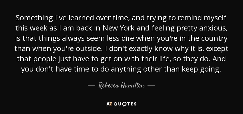 Something I've learned over time, and trying to remind myself this week as I am back in New York and feeling pretty anxious, is that things always seem less dire when you're in the country than when you're outside. I don't exactly know why it is, except that people just have to get on with their life, so they do. And you don't have time to do anything other than keep going. - Rebecca Hamilton