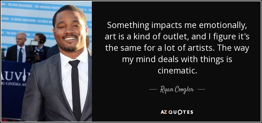 Something impacts me emotionally, art is a kind of outlet, and I figure it's the same for a lot of artists. The way my mind deals with things is cinematic. - Ryan Coogler