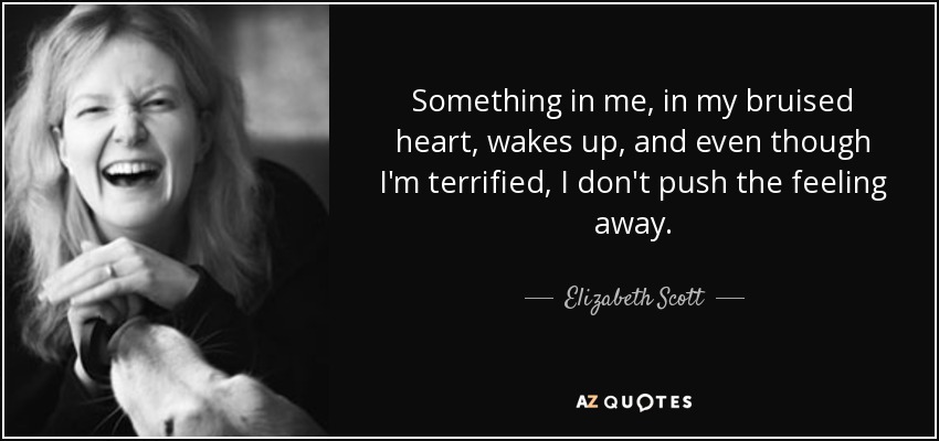 Something in me, in my bruised heart, wakes up, and even though I'm terrified, I don't push the feeling away. - Elizabeth Scott