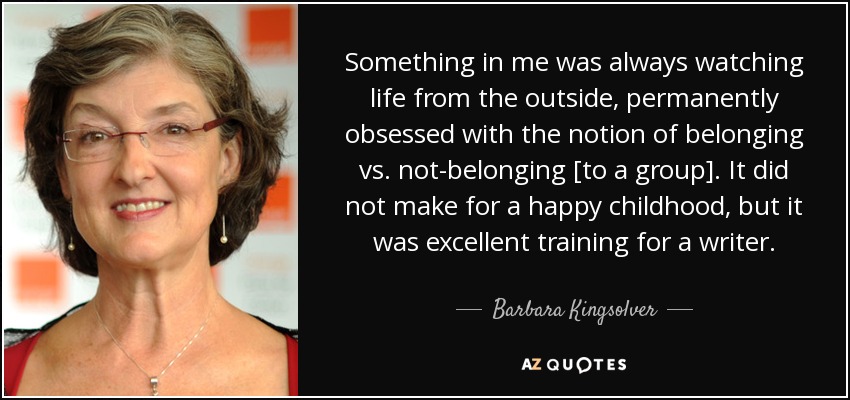 Something in me was always watching life from the outside, permanently obsessed with the notion of belonging vs. not-belonging [to a group]. It did not make for a happy childhood, but it was excellent training for a writer. - Barbara Kingsolver