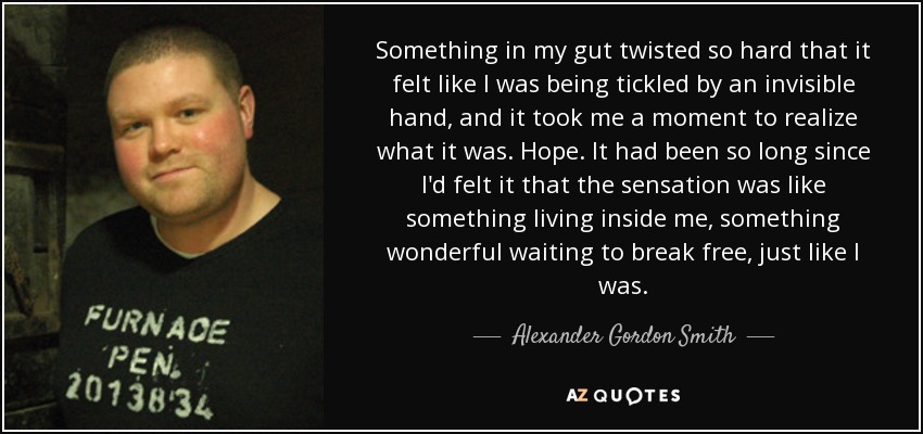 Something in my gut twisted so hard that it felt like I was being tickled by an invisible hand, and it took me a moment to realize what it was. Hope. It had been so long since I'd felt it that the sensation was like something living inside me, something wonderful waiting to break free, just like I was. - Alexander Gordon Smith